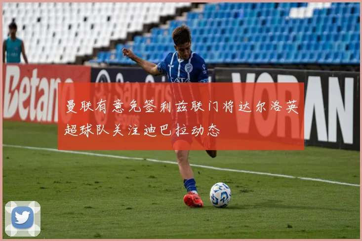 曼联有意免签利兹联门将达尔洛英超球队关注迪巴拉动态