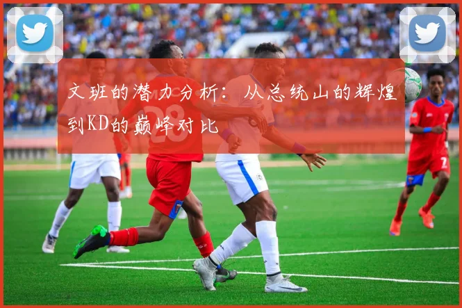 文班的潜力分析：从总统山的辉煌到KD的巅峰对比
