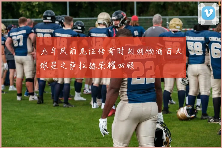 九年风雨见证传奇时刻利物浦百大球星之萨拉赫荣耀回顾