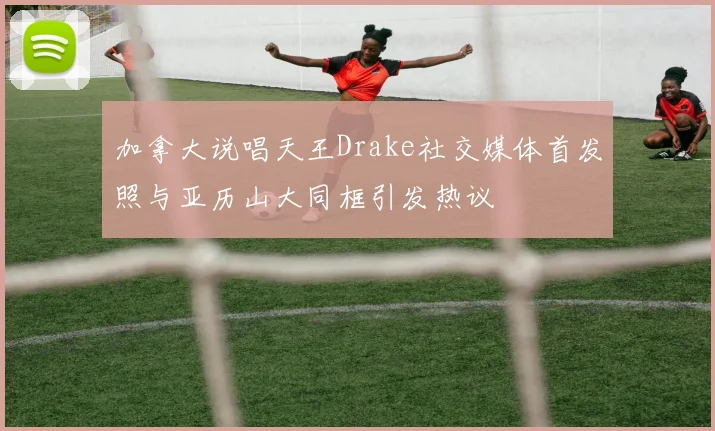 加拿大说唱天王Drake社交媒体首发照与亚历山大同框引发热议