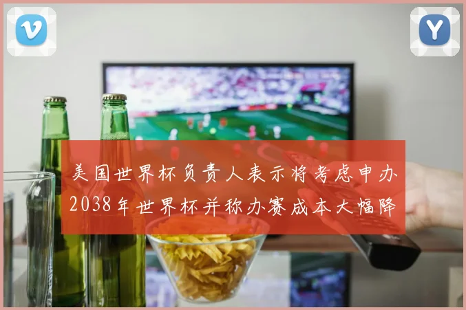 美国世界杯负责人表示将考虑申办2038年世界杯并称办赛成本大幅降低