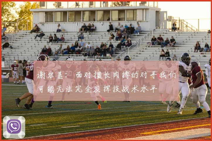 谢尔基：面对擅长肉搏的对手我们可能无法完全发挥技战术水平