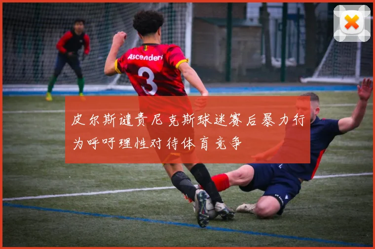 皮尔斯谴责尼克斯球迷赛后暴力行为呼吁理性对待体育竞争