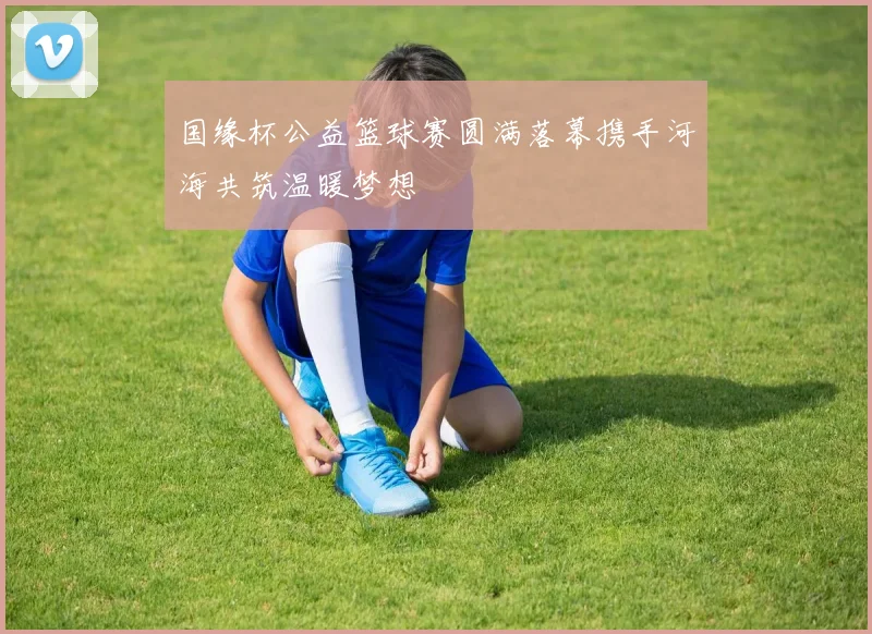 国缘杯公益篮球赛圆满落幕携手河海共筑温暖梦想