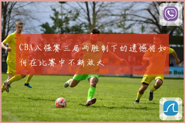 CBA八强赛三局两胜制下的遗憾将如何在比赛中不断放大