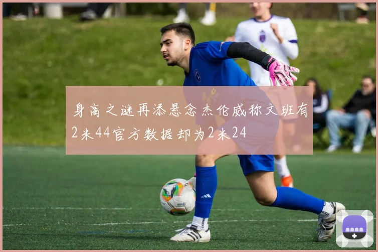 身高之谜再添悬念杰伦威称文班有2米44官方数据却为2米24