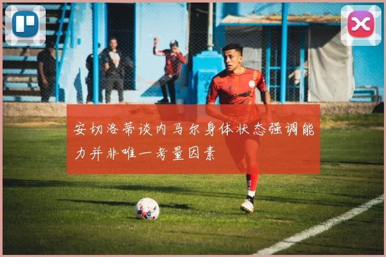 安切洛蒂谈内马尔身体状态强调能力并非唯一考量因素