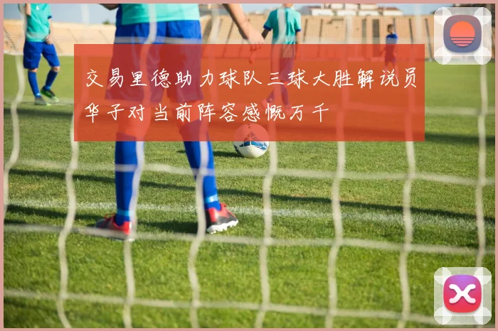 交易里德助力球队三球大胜解说员华子对当前阵容感慨万千