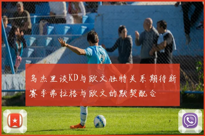 乌杰里谈KD与欧文独特关系期待新赛季弗拉格与欧文的默契配合