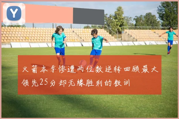 火箭本季惨遭两位数逆转回顾最大领先25分却无缘胜利的教训