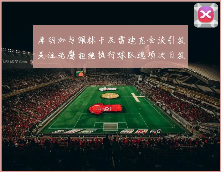 库明加与佩林卡及雷迪克会谈引发关注老鹰拒绝执行球队选项次日发生