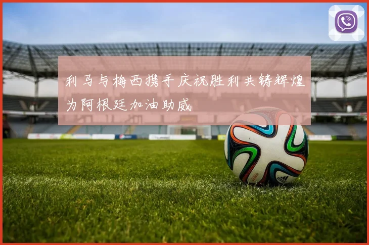利马与梅西携手庆祝胜利共铸辉煌为阿根廷加油助威