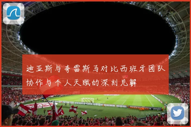 迪亚斯与夸雷斯马对比西班牙团队协作与个人天赋的深刻见解