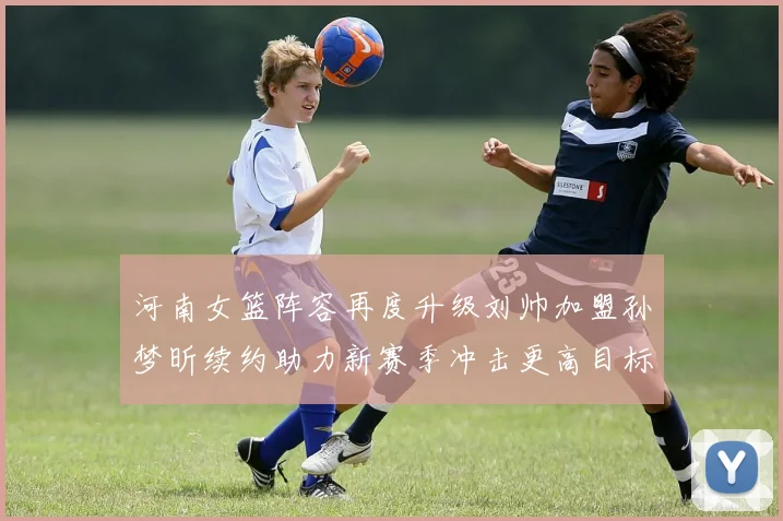 河南女篮阵容再度升级刘帅加盟孙梦昕续约助力新赛季冲击更高目标