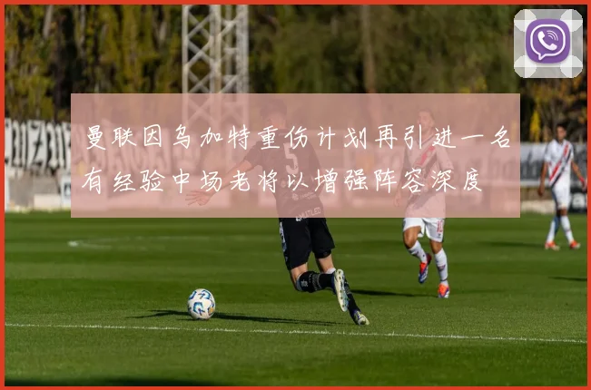曼联因乌加特重伤计划再引进一名有经验中场老将以增强阵容深度