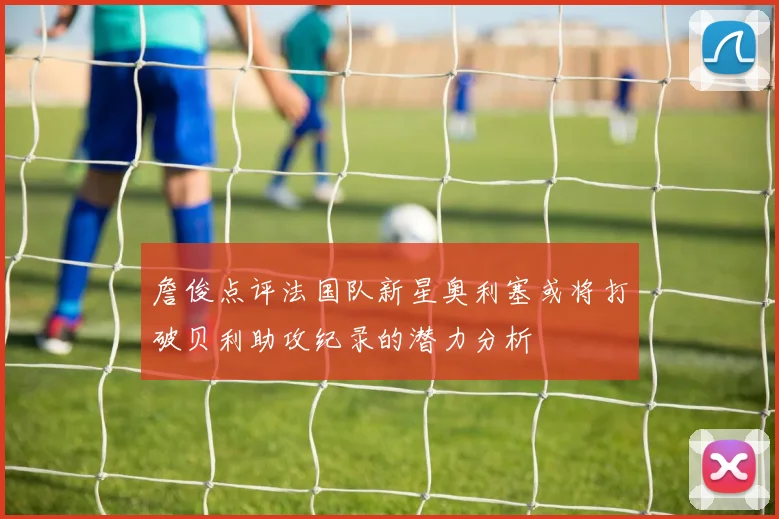 詹俊点评法国队新星奥利塞或将打破贝利助攻纪录的潜力分析