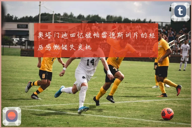 奥塔门迪回忆被帕雷德斯训斥的经历感慨错失良机