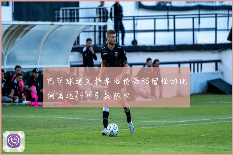 巴萨球迷支持弗洛伦蒂诺留任的比例高达7466引发热议